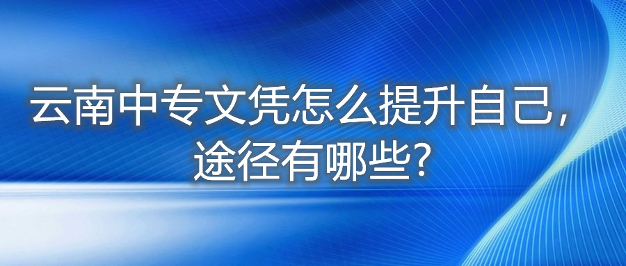 云南中專文憑怎么提升自己，途徑有哪些?